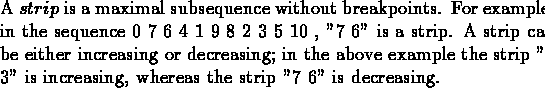 \begin{dfn}{\rm A $strip$\space is a maximal subsequence without
breakpoints. F...
...trip ''2 3'' is increasing, whereas the
strip ''7 6'' is decreasing.} \end{dfn}